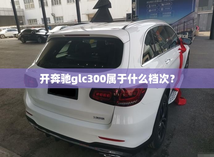 开奔驰glc300属于什么档次？