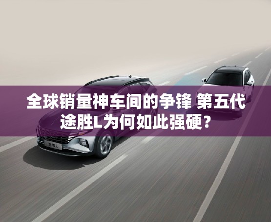全球销量神车间的争锋 第五代途胜L为何如此强硬？