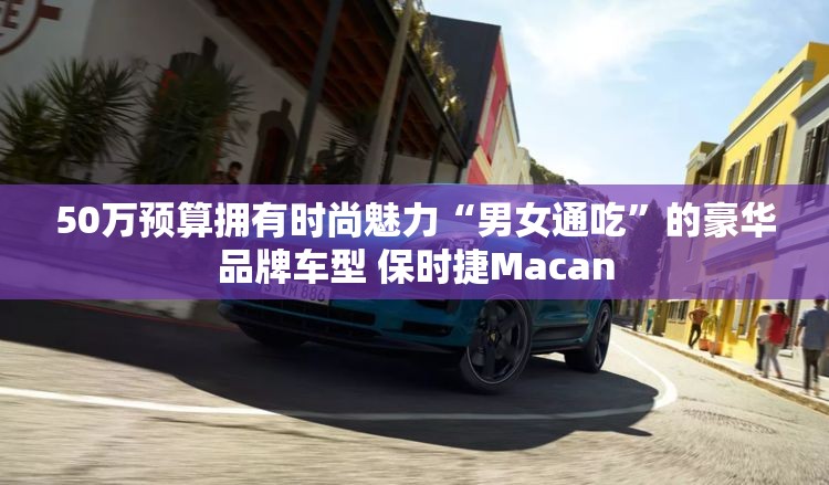 50万预算拥有时尚魅力“男女通吃”的豪华品牌车型 保时捷Macan