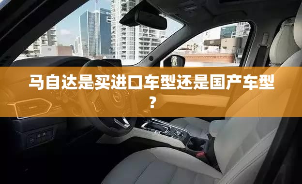 马自达是买进口车型还是国产车型? 马自达是买进口车型还是国产车型?