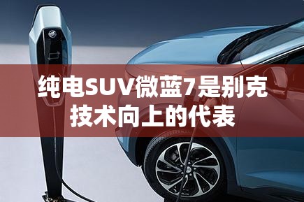 纯电SUV微蓝7是别克技术向上的代表 纯电SUV微蓝7是别克技术向上的代表