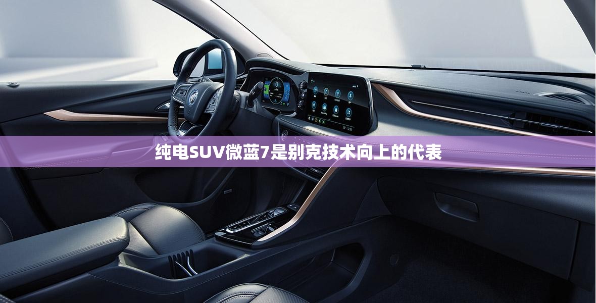 纯电SUV微蓝7是别克技术向上的代表 纯电SUV微蓝7是别克技术向上的代表