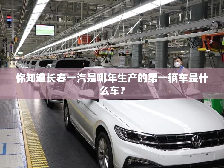 你知道长春一汽是哪年生产的第一辆车是什么车? 你知道长春一汽是哪年生产的第一辆车是什么车?