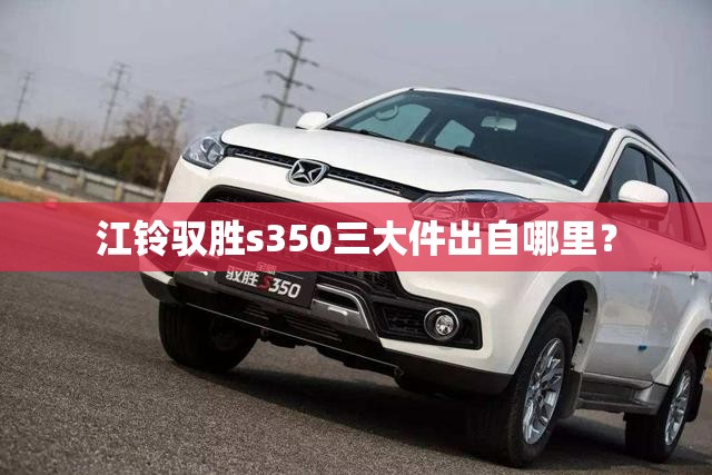 江铃驭胜s350三大件出自哪里? 江铃驭胜s350三大件出自哪里?