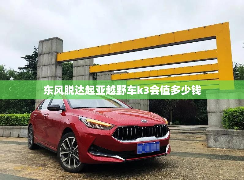 东风脱达起亚越野车k3会值多少钱 东风脱达起亚越野车k3会值多少钱
