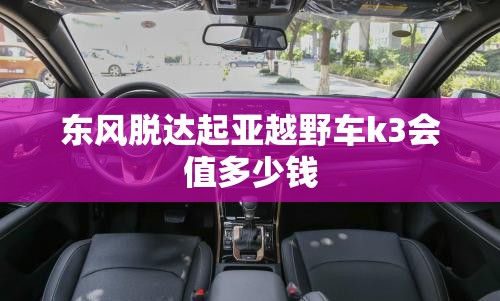 东风脱达起亚越野车k3会值多少钱 东风脱达起亚越野车k3会值多少钱