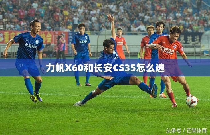 力帆X60和长安CS35怎么选 力帆X60和长安CS35怎么选