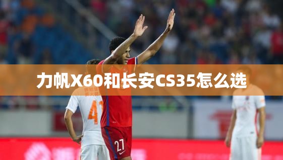 力帆X60和长安CS35怎么选 力帆X60和长安CS35怎么选